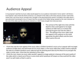 Audience Appeal
In my proposal I said that my music video would appeal to an an audience interested in horror which I still think is
true however I don’t think the theme of horror is as relevant in the video as the short amount of time I had to film
meant that a lot of the horror concepts that I thought in the planning process weren’t included in the video which I
was extremely frustrating for me as it meant that the concept of the stalker being revealed as the main character at
the end of the video was the only horror element as I didn’t have enough time to do any more.
• I think that now the main appeal of the music video is Childish Gambino’s music as he is popular with my target
audience of older teens and well known for his music videos. In the music video that I made I tried to replicate
the style of a Childish Gambino music video by look the directing work done by Hiro Murai to try and give the
video a similar style. I think that the stylization of the video.
• I think the main reason my music video wouldn’t appeal to a large audience is because of the poor quality of
the video which is clearly out of focus in some shots which would put off viewers as they could tell the video
wasn’t as well made as they're used to.
• The contrast of the night time shots with the
daytime shots could appeal to my target
audience of older teens as it shows that
planning has gone into how the video is
shot. The editing of the music video could
also appeal to this audience as the could
appreciate the glitch effects and the clone
effect used at the end.
 