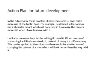 Action Plan for future development
In the future to fix these problems I have come across, I will make
more use of the tools I have. For example, next time I will also book
out a shoulder mount which will hopefully in turn make the camera
more still when I have to move with it.
I will also use more help for the editing if I need it. If I am unsure of
something I will find a way to do it, instead of doing it a different way.
This can be applied to the colours as there could be a better way of
changing the colours of a shot which will look better than the way I did
it.
 