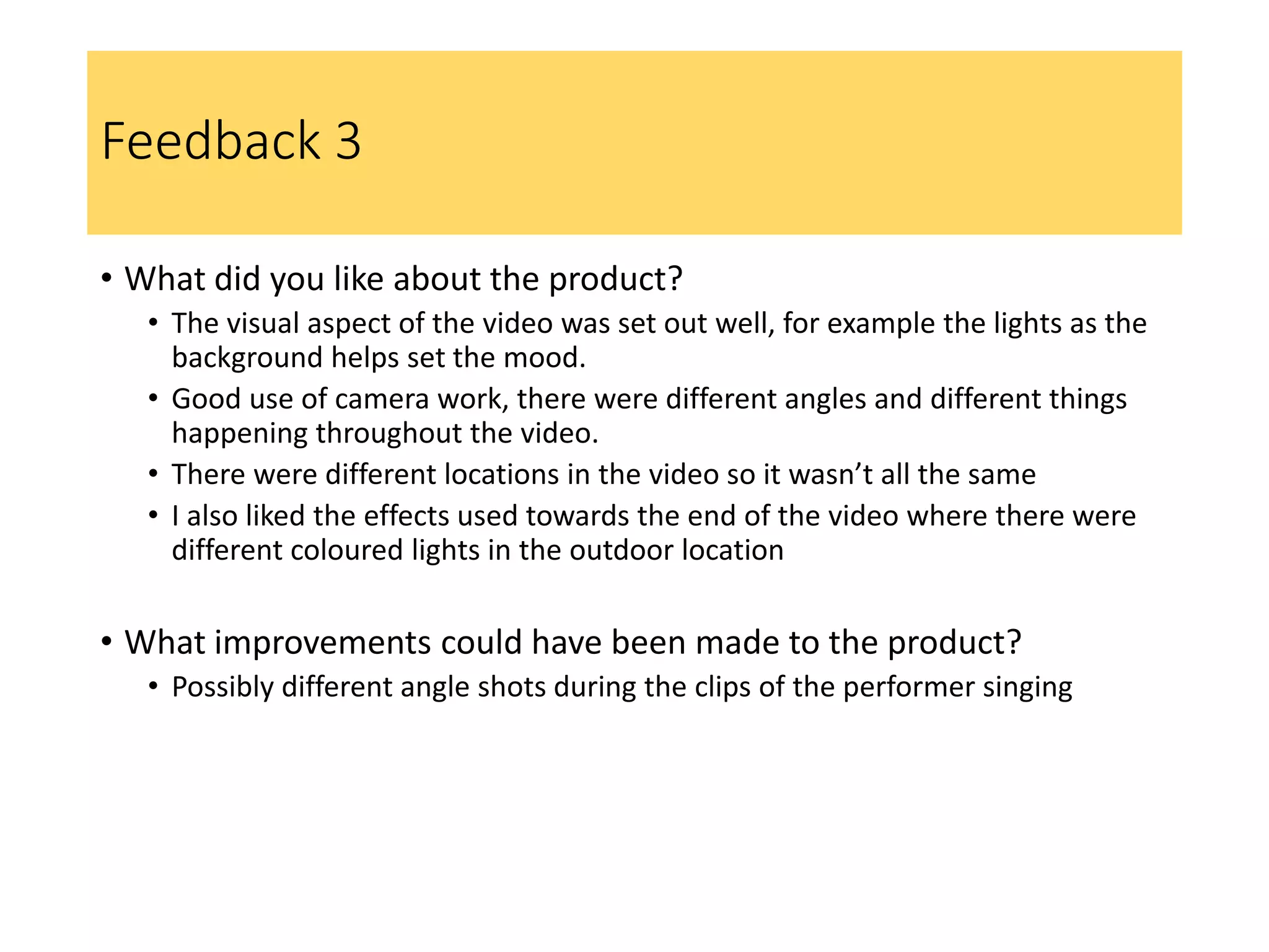 Feedback 3
• What did you like about the product?
• The visual aspect of the video was set out well, for example the lights as the
background helps set the mood.
• Good use of camera work, there were different angles and different things
happening throughout the video.
• There were different locations in the video so it wasn’t all the same
• I also liked the effects used towards the end of the video where there were
different coloured lights in the outdoor location
• What improvements could have been made to the product?
• Possibly different angle shots during the clips of the performer singing
 