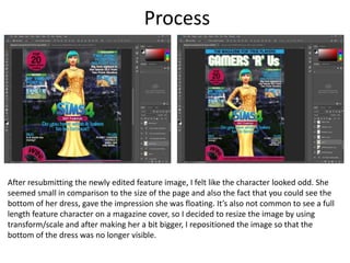 Process
After resubmitting the newly edited feature image, I felt like the character looked odd. She
seemed small in comparison to the size of the page and also the fact that you could see the
bottom of her dress, gave the impression she was floating. It’s also not common to see a full
length feature character on a magazine cover, so I decided to resize the image by using
transform/scale and after making her a bit bigger, I repositioned the image so that the
bottom of the dress was no longer visible.
 