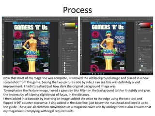 Process
Now that most of my magazine was complete, I removed the old background image and placed in a new
screenshot from the game. Seeing the two pictures side by side, I can see this was definitely a vast
improvement. I hadn’t realised just how dark the original background image was.
To emphasise the feature image, I used a gaussian blur filter on the background to blur it slightly and give
the impression of it being slightly out of focus, in the distance.
I then added in a barcode by inserting an image, added the price to the edge using the text tool and
flipped it 90° counter-clockwise. I also added in the date line, just below the masthead and lined it up to
the guide. These are all common conventions of a magazine cover and by adding them it also ensures that
my magazine is complying with legal requirements.
 