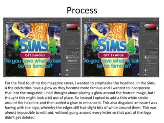 Process
For the final touch to the magazine cover, I wanted to emphasise the headline. In the Sims
4 the celebrities have a glow as they become more famous and I wanted to incorporate
that into the magazine. I had thought about placing a glow around the feature image, but I
thought this might look a bit out of place. So instead I opted to add a thin white stroke
around the headline and then added a glow to enhance it. This also disguised an issue I was
having with the logo, whereby the edges still had slight bits of white around them. This was
almost impossible to edit out, without going around every letter so that part of the logo
didn’t get deleted.
 
