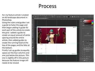 Process
For my feature article I created
an A3 landscape document in
Photoshop.
Using the rulers and guides I set
a guide to halve the page and
then began adding in guide for
each part of the article to create
the grid. I added a guide to
create an equal amount of white
spacing around the entire
article, then added guides to
create the running head at the
top of the pages and the folio at
the bottom.
Finally I set up guides to equally
space out the four columns and
one just below the picture. This
one is slightly off in this picture
because the feature image still
needs to be resized.
 
