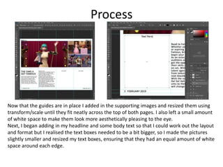 Process
Now that the guides are in place I added in the supporting images and resized them using
transform/scale until they fit neatly across the top of both pages. I also left a small amount
of white space to make them look more aesthetically pleasing to the eye.
Next, I began adding in my headline and some body text so that I could work out the layout
and format but I realised the text boxes needed to be a bit bigger, so I made the pictures
slightly smaller and resized my text boxes, ensuring that they had an equal amount of white
space around each edge.
 