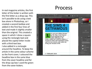 ProcessIn real magazine articles, the first
letter of the kicker is written with
the first letter as a drop cap. This
isn’t possible to do using a text
box alone in Photoshop, so I
created a second textbox and
added in the first four lines of
text and made it slightly smaller
than the original. This created a
space in which I drew a square
using the rectangle tool and
placed the capital letter inside
with a third text box.
I also added in a rectangle
around the headline. To keep the
article in the same colour scheme
as the front cover, I coloured the
headline box in the same blue
from the cover headline and for
the drop cap box I used the green
from the cover kickers.
 