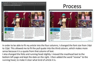 Process
In order to be able to fit my article into the four columns, I changed the font size from 14pt
to 12pt. This allowed me to fit the pull quote into the third column, which makes more
sense because it is a quote from that column of text.
I also changed the folio and running head slightly. I moved the masthead text to the
bottom left page and kept the date on the right. I then added the word “review” to the
running head, to make it clear what kind of article it is.
 