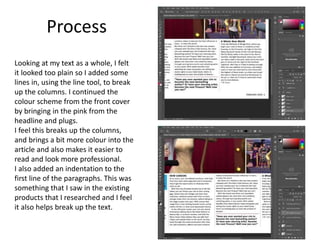 Process
Looking at my text as a whole, I felt
it looked too plain so I added some
lines in, using the line tool, to break
up the columns. I continued the
colour scheme from the front cover
by bringing in the pink from the
headline and plugs.
I feel this breaks up the columns,
and brings a bit more colour into the
article and also makes it easier to
read and look more professional.
I also added an indentation to the
first line of the paragraphs. This was
something that I saw in the existing
products that I researched and I feel
it also helps break up the text.
 