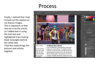 Process
Finally, I noticed that I had
missed out the caption on
my feature images.
This is important so that
they tie in to the article,
so I added text in using
the text tool and
highlighted it by creating
black rectangles behind
the white text.
I feel this really brings the
pictures and articles
together.
 