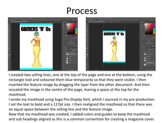 Process
I created two selling lines, one at the top of the page and one at the bottom, using the
rectangle tool and coloured them blue temporarily so that they were visible. I then
inserted the feature image by dragging the layer from the other document. And then
rescaled the image in the centre of the page, leaving a space at the top for the
masthead.
I wrote my masthead using Sugo Pro Display font, which I sourced in my pre-production.
I set the text to bold and a 117pt size. I then realigned the masthead so that there was
an equal space between the selling line and the feature image.
Now that my masthead was created, I added rulers and guides to keep the masthead
and sub headings aligned as this is a common convention for creating a magazine cover.
 