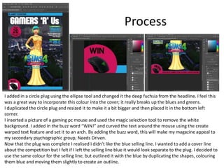 Process
I added in a circle plug using the ellipse tool and changed it the deep fuchsia from the headline. I feel this
was a great way to incorporate this colour into the cover; it really breaks up the blues and greens.
I duplicated the circle plug and resized it to make it a bit bigger and then placed it in the bottom left
corner.
I inserted a picture of a gaming pc mouse and used the magic selection tool to remove the white
background. I added in the buzz word “WIN!” and curved the text around the mouse using the create
warped text feature and set it to an arch. By adding the buzz word, this will make my magazine appeal to
my secondary psychographic group, Needs Driven.
Now that the plug was complete I realised I didn’t like the blue selling line. I wanted to add a cover line
about the competition but I felt if I left the selling line blue it would look separate to the plug. I decided to
use the same colour for the selling line, but outlined it with the blue by duplicating the shapes, colouring
them blue and moving them slightly to create an outline.
 