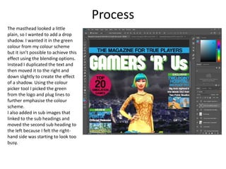 Process
The masthead looked a little
plain, so I wanted to add a drop
shadow. I wanted it in the green
colour from my colour scheme
but it isn’t possible to achieve this
effect using the blending options.
Instead I duplicated the text and
then moved it to the right and
down slightly to create the effect
of a shadow. Using the colour
picker tool I picked the green
from the logo and plug lines to
further emphasise the colour
scheme.
I also added in sub images that
linked to the sub headings and
moved the second sub heading to
the left because I felt the right-
hand side was starting to look too
busy.
 