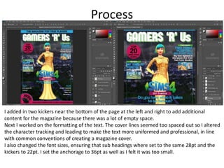 Process
I added in two kickers near the bottom of the page at the left and right to add additional
content for the magazine because there was a lot of empty space.
Next I worked on the formatting of the text. The cover lines seemed too spaced out so I altered
the character tracking and leading to make the text more uniformed and professional, in line
with common conventions of creating a magazine cover.
I also changed the font sizes, ensuring that sub headings where set to the same 28pt and the
kickers to 22pt. I set the anchorage to 36pt as well as I felt it was too small.
 