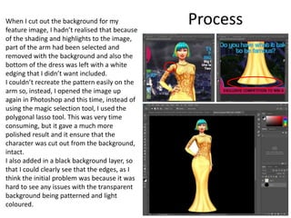 ProcessWhen I cut out the background for my
feature image, I hadn’t realised that because
of the shading and highlights to the image,
part of the arm had been selected and
removed with the background and also the
bottom of the dress was left with a white
edging that I didn’t want included.
I couldn’t recreate the pattern easily on the
arm so, instead, I opened the image up
again in Photoshop and this time, instead of
using the magic selection tool, I used the
polygonal lasso tool. This was very time
consuming, but it gave a much more
polished result and it ensure that the
character was cut out from the background,
intact.
I also added in a black background layer, so
that I could clearly see that the edges, as I
think the initial problem was because it was
hard to see any issues with the transparent
background being patterned and light
coloured.
 
