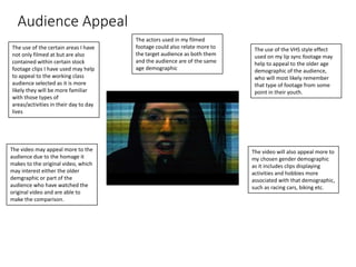 Audience Appeal
The use of the certain areas I have
not only filmed at but are also
contained within certain stock
footage clips I have used may help
to appeal to the working class
audience selected as it is more
likely they will be more familiar
with those types of
areas/activities in their day to day
lives
The actors used in my filmed
footage could also relate more to
the target audience as both them
and the audience are of the same
age demographic
The use of the VHS style effect
used on my lip sync footage may
help to appeal to the older age
demographic of the audience,
who will most likely remember
that type of footage from some
point in their youth.
The video may appeal more to the
audience due to the homage it
makes to the original video, which
may interest either the older
demgraphic or part of the
audience who have watched the
original video and are able to
make the comparison.
The video will also appeal more to
my chosen gender demographic
as it includes clips displaying
activities and hobbies more
associated with that demographic,
such as racing cars, biking etc.
 