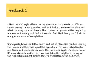 Feedback 1
I liked the VHS style effects during your sections, the mix of different
sports during the song worked well as it helps the viewers understand
what the song is about. I really liked the record player at the beginning
and end of the song as it helps the video feel like it has gone full circle
and gives a sense of completion.
Some parts, however, felt random and out of place like the bee leaving
the flower and the close up of the eye which i felt was distracting for
me. Some of the effects you used like the quick ripple effect at around
36 seconds could not be seen very well due the brightness being far
too high which almost hidden the effect itself from the audience.
 