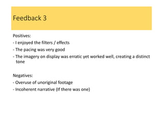 Feedback 3
Positives:
- I enjoyed the filters / effects
- The pacing was very good
- The imagery on display was erratic yet worked well, creating a distinct
tone
Negatives:
- Overuse of unoriginal footage
- Incoherent narrative (If there was one)
 