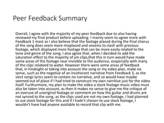 Peer Feedback Summary
Overall, I agree with the majority of my peer feedback due to also having
reviewed my final product before uploading. I mainly seem to agree more with
Feedback 1 most as I also believe that the footage placed during the final chorus
of the song does seem more misplaced and seeems to clash with previous
footage, which displayed more footage that can be more easily related to the
tone and genre of the song. I also agree that, when I decided to add the
saturation effect to the majority of ym clips,that this in turn would have made
some areas of the footage near invisible to the audience, esspecially with many
of the clips relateed to water. However there were some areas of feedback
that, in hindsight or taking into account the song or my video plan, make no
sense, such as the negetive of an incoherant narrative from Feedback 3, as the
slect songs lyrics seem to contain no narrative, and so would have maybe
seemed out of place if I had tried to construct my own narritive just for the video
itself. Furthurmore, my plan to make the video a stock footage music video must
also be taken into account, as then it makes no sense to give me the critique of
an overuse of unoriginal footage or comment on how the guitar and drums are
not synced to the song, as the clips used are not my own footage, I had planned
to use stock footage for this and if I hadn't chosen to use stock footage, I
wouldn't have had anyone available to record that clip with me.
 