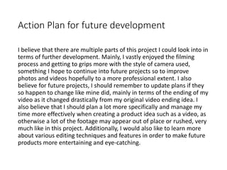 Action Plan for future development
I believe that there are multiple parts of this project I could look into in
terms of further development. Mainly, I vastly enjoyed the filming
process and getting to grips more with the style of camera used,
something I hope to continue into future projects so to improve
photos and videos hopefully to a more professional extent. I also
believe for future projects, I should remember to update plans if they
so happen to change like mine did, mainly in terms of the ending of my
video as it changed drastically from my original video ending idea. I
also believe that I should plan a lot more specifically and manage my
time more effectively when creating a product idea such as a video, as
otherwise a lot of the footage may appear out of place or rushed, very
much like in this project. Additionally, I would also like to learn more
about various editing techniques and features in order to make future
products more entertaining and eye-catching.
 