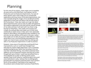 Planning
For this area of my project, I have made sure to complete
all areas such as my Initial Plans, my Proposal, my Pre-
Production and my Production Experiments. For each of
these specific areas I have made sure to include both
explanatory and visual areas of the planning processes, one
main example being the images of my storyboard and the
explanation of each part and what it will actually entail in
the final product. I have also made sure to go into detail
about important areas such as how my video will appeal to
the audience addressed in the brief and the overall concept
of my video and how it will work with my chosen song.
During my Initial Plans, I also made sure to praise and
critique my outlined ideas and made sure to think more
realistically on which areas or ideas were more attainable
based on what effects and equipment were availible to me
and also my own abilities at this point in the year. Lastly, I
have made sure to take into account what effects or skills I
would like to use in my final filming and production and
made sure I learnt how to achieve them by utilising said
skills in my Production Experiments in order to practice.
However, many areas of my planning could benefit from
improvements, such as I could have changed how I
executed my camera angle experiment, such as shooting
people/moving focuses rather than focusing on the one
area that I did whilst filming, more detail could have been
added to my Pre-Production location and shot list as even
though both were limited, I could have benefitted from a
more detailed set up plan so filming certain scenes
wouldn't have to be rushed or I would be able to set up all
areas beforehand. Lastly, I believe that my bibliography
grouped with my proposal could have been more varied in
terms of the products I had listed as the majority of
the products were already listed in previous PowerPoints.
 