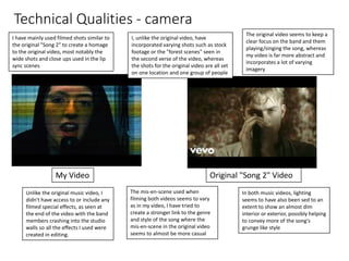 Technical Qualities - camera
I have mainly used filmed shots similar to
the original "Song 2" to create a homage
to the original video, most notably the
wide shots and close ups used in the lip
sync scenes
My Video Original "Song 2" Video
I, unlike the original video, have
incorporated varying shots such as stock
footage or the "forest scenes" seen in
the second verse of the video, whereas
the shots for the original video are all set
on one location and one group of people
The original video seems to keep a
clear focus on the band and them
playing/singing the song, whereas
my video is far more abstract and
incorporates a lot of varying
imagery
Unlike the original music video, I
didn't have access to or include any
filmed special effects, as seen at
the end of the video with the band
members crashing into the studio
walls so all the effects I used were
created in editing.
The mis-en-scene used when
filming both videos seems to vary
as in my video, I have tried to
create a stronger link to the genre
and style of the song where the
mis-en-scene in the original video
seems to almost be more casual
In both music videos, lighting
seems to have also been sed to an
extent to show an almost dim
interior or exterior, possibly helping
to convey more of the song's
grunge like style
 
