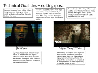 Technical Qualities – editing/post
My Video Original "Song 2" Video
I seem to have used more editing effects
in my video than the original video,
which can be seen throughout the main
body of the video
The way I have edited some of my clips
have been used to make the footage
more fast paced in order to reflect the
pace of the song, whereas the original
video seems to utilize more slow-motion
editing
The most noticeable editing effect I have
used has been the saturated color effect,
whereas the original video's quality
already had the saturated look due to
the cameras of the time.
My video also seems to utilise more of
cutting to the beat than the original
video and reflects it in a more noticable
way whereas the original video seems to
repetativly use the same kind of shots in
the same environment.
When editing the start and end of my music
video, I created some kind of narrative in
my music video (being that the entire song
is playing on a viynl record), whereas the
original video seems to have no narrative at
all throughout, with the video only focusing
on the band playing the song
 