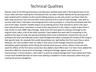 Technical Qualities
Overall, most of my filming techniques and decisions worked quite well in forming the basis of my
music video and also creating the intertextual links my video needed. Mainly the lip syncing shots I
took worked well in relation to the overall editing process as not only could I use these shots for
both song verses but near the end when there seemed to be a lack of stock footage, I was able to
use the wide shots I had taken and intergrate them into my project in a way that correlated with the
rest of the video. Another notable aspect of my editing process that seemed to work is the way I
have altered the colour saturation in most of the clips present in the video in order to give them a
look similar to early 2000 video footage. Aside from the main goal of creating a homage to the
original music video, a lot of the other qualities I have added also work well in conveying to the
audience the type of song, the pacing and keeps them more entertained, mainly from my use of
cutting to the beat and selected certain stock footage that better conveyed the tempo of the song or
that specific beat, for example the candle being blown out right before the first main chorus starts.
However, the main problem with my video is that some of the footage could be considered
overedited, good examples of this being the second verse lip sync scenes, where I have not only
used the effects of the first verse scenes but also added a skull effect over it or how I have added the
saturation effect to nearly all of my footage, making the footage appear more obscure or
misconstrued. In future project, I will make it a point to analyze footage that I have edited and make
a more level headed decision on how much editing is needed or if even necessary rather than just
rushing the process altogether.
 