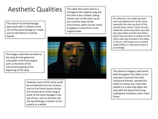Aesthetic Qualities
The look of my filmed footage
does work well in relation to the
rest of the stock footage as I made
sure to edit them in a similar
fashion
On reflection, one might say that I
have overedited some of the shots,
especially the close up shots of the
second verse, where I have not only
added the colour saturation, but also
the static effect and the skull effect,
which may not work in relation to the
other close ups included in the video.
In future, I will make sure to review
added effects in clips and critique it
accordingly.
The images used that correlate to
the song do look good and
noticeable in the final project,
such as the shots of the
instruments playing at the
beginning of the song
The video does work well as a
homage to the original song and
the time it was created, taking
scenes such as the close up lip
sync and the shots of the
instruments, which can be noted
to appear in some form in the
original video
The abstract imagery used works
well throughout the video as not
only does it present the hard
rock/punk themes I wanted the
video to convey, but I have also
edited it in a way that aligns the
clips with the beat of the song,
making the transitions seem more
fluent
However, some of the shots could
be considered to be out of place ,
such as the forest scenes during
the second verse of the song or
some of the stock footage in the
last chorus, such as the bee and
the eye blinking in relation to the
project as a whole.
 