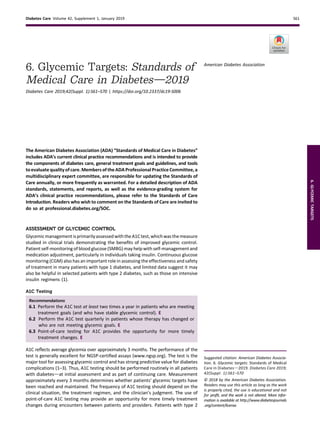 6. Glycemic Targets: Standards of
Medical Care in Diabetesd2019
Diabetes Care 2019;42(Suppl. 1):S61–S70 | https://doi.org/10.2337/dc19-S006
The American Diabetes Association (ADA) “Standards of Medical Care in Diabetes”
includes ADA’s current clinical practice recommendations and is intended to provide
the components of diabetes care, general treatment goals and guidelines, and tools
to evaluate quality of care. Members of the ADA Professional Practice Committee, a
multidisciplinary expert committee, are responsible for updating the Standards of
Care annually, or more frequently as warranted. For a detailed description of ADA
standards, statements, and reports, as well as the evidence-grading system for
ADA’s clinical practice recommendations, please refer to the Standards of Care
Introduction. Readers who wish to comment on the Standards of Care are invited to
do so at professional.diabetes.org/SOC.
ASSESSMENT OF GLYCEMIC CONTROL
GlycemicmanagementisprimarilyassessedwiththeA1Ctest,whichwasthemeasure
studied in clinical trials demonstrating the beneﬁts of improved glycemic control.
Patient self-monitoring of blood glucose (SMBG) may help with self-management and
medication adjustment, particularly in individuals taking insulin. Continuous glucose
monitoring (CGM) also has an important role in assessing the effectiveness and safety
of treatment in many patients with type 1 diabetes, and limited data suggest it may
also be helpful in selected patients with type 2 diabetes, such as those on intensive
insulin regimens (1).
A1C Testing
Recommendations
6.1 Perform the A1C test at least two times a year in patients who are meeting
treatment goals (and who have stable glycemic control). E
6.2 Perform the A1C test quarterly in patients whose therapy has changed or
who are not meeting glycemic goals. E
6.3 Point-of-care testing for A1C provides the opportunity for more timely
treatment changes. E
A1C reﬂects average glycemia over approximately 3 months. The performance of the
test is generally excellent for NGSP-certiﬁed assays (www.ngsp.org). The test is the
major tool for assessing glycemic control and has strong predictive value for diabetes
complications (1–3). Thus, A1C testing should be performed routinely in all patients
with diabetesdat initial assessment and as part of continuing care. Measurement
approximately every 3 months determines whether patients’ glycemic targets have
been reached and maintained. The frequency of A1C testing should depend on the
clinical situation, the treatment regimen, and the clinician’s judgment. The use of
point-of-care A1C testing may provide an opportunity for more timely treatment
changes during encounters between patients and providers. Patients with type 2
Suggested citation: American Diabetes Associa-
tion. 6. Glycemic targets: Standards of Medical
Care in Diabetesd2019. Diabetes Care 2019;
42(Suppl. 1):S61–S70
© 2018 by the American Diabetes Association.
Readers may use this article as long as the work
is properly cited, the use is educational and not
for proﬁt, and the work is not altered. More infor-
mation is available at http://www.diabetesjournals
.org/content/license.
American Diabetes Association
Diabetes Care Volume 42, Supplement 1, January 2019 S61
6.GLYCEMICTARGETS
 