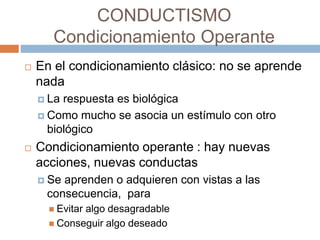 CONDUCTISMO
Condicionamiento Operante
 En el condicionamiento clásico: no se aprende
nada
 La respuesta es biológica
 Como mucho se asocia un estímulo con otro
biológico
 Condicionamiento operante : hay nuevas
acciones, nuevas conductas
 Se aprenden o adquieren con vistas a las
consecuencia, para
 Evitar algo desagradable
 Conseguir algo deseado
 