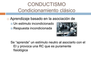 CONDUCTISMO
Condicionamiento clásico
 Aprendizaje basado en la asociación de
 Un estímulo incondicionado
 Respuesta incondicionada
Se “aprende” un estímulo neutro al asociarlo con el
EI y provoca una RC que es puramente
fisiológica
 
