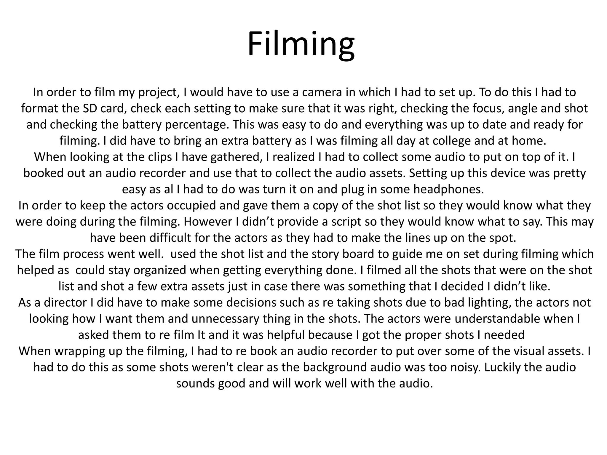 Filming
In order to film my project, I would have to use a camera in which I had to set up. To do this I had to
format the SD card, check each setting to make sure that it was right, checking the focus, angle and shot
and checking the battery percentage. This was easy to do and everything was up to date and ready for
filming. I did have to bring an extra battery as I was filming all day at college and at home.
When looking at the clips I have gathered, I realized I had to collect some audio to put on top of it. I
booked out an audio recorder and use that to collect the audio assets. Setting up this device was pretty
easy as al I had to do was turn it on and plug in some headphones.
In order to keep the actors occupied and gave them a copy of the shot list so they would know what they
were doing during the filming. However I didn’t provide a script so they would know what to say. This may
have been difficult for the actors as they had to make the lines up on the spot.
The film process went well. used the shot list and the story board to guide me on set during filming which
helped as could stay organized when getting everything done. I filmed all the shots that were on the shot
list and shot a few extra assets just in case there was something that I decided I didn’t like.
As a director I did have to make some decisions such as re taking shots due to bad lighting, the actors not
looking how I want them and unnecessary thing in the shots. The actors were understandable when I
asked them to re film It and it was helpful because I got the proper shots I needed
When wrapping up the filming, I had to re book an audio recorder to put over some of the visual assets. I
had to do this as some shots weren't clear as the background audio was too noisy. Luckily the audio
sounds good and will work well with the audio.
 