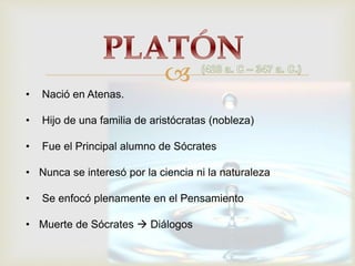 
• Nació en Atenas.
• Hijo de una familia de aristócratas (nobleza)
• Fue el Principal alumno de Sócrates
• Nunca se interesó por la ciencia ni la naturaleza
• Se enfocó plenamente en el Pensamiento
• Muerte de Sócrates Diálogos