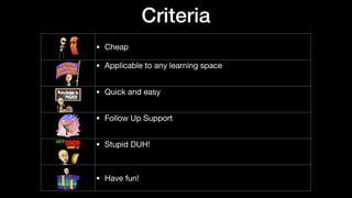 Criteria
• Cheap
• Applicable to any learning space

• Quick and easy

• Follow Up Support

• Stupid DUH!

• Have fun!
 