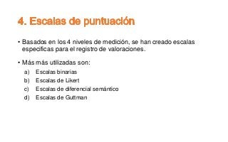 • Basados en los 4 niveles de medición, se han creado escalas
especificas para el registro de valoraciones.
• Más más utilizadas son:
a) Escalas binarias
b) Escalas de Likert
c) Escalas de diferencial semántico
d) Escalas de Guttman
 