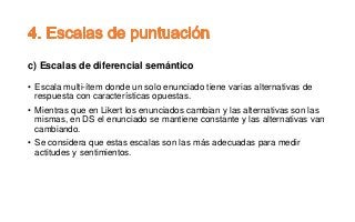 c) Escalas de diferencial semántico
• Escala multi-ítem donde un solo enunciado tiene varias alternativas de
respuesta con características opuestas.
• Mientras que en Likert los enunciados cambian y las alternativas son las
mismas, en DS el enunciado se mantiene constante y las alternativas van
cambiando.
• Se considera que estas escalas son las más adecuadas para medir
actitudes y sentimientos.
 
