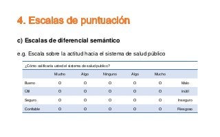 c) Escalas de diferencial semántico
e.g. Escala sobre la actitud hacia el sistema de salud público
¿Cómo calificaría usted el sistema de salud publico?
Mucho Algo Ninguno Algo Mucho
Bueno O O O O O Malo
Útil O O O O O inútil
Seguro O O O O O Inseguro
Confiable O O O O O Riesgoso
 