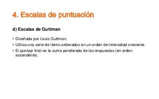 d) Escalas de Guttman
• Diseñada por Louis Guttman.
• Utiliza una serie de ítems ordenados en un orden de intensidad creciente.
• El puntaje final es la suma ponderada de las respuestas (en orden
ascendente).
 