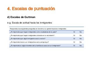 d) Escalas de Guttman
e.g. Escala de actitud hacia los inmigrantes
Responde a las siguientes preguntas en función a tu opinión hacia los inmigrantes
¿Te importaría que hayan inmigrantes como ciudadanos de tu país? Sí No
¿Te importaría que hayan inmigrantes viviendo en tu vecindario? Sí No
¿Te importaría que algún inmigrante sea tu vecino? Sí No
¿Te importaría tener a un inmigrantes como amigo tuyo? Sí No
¿Te importaría si algún miembro de tu familia se casa con un inmigrnate? Sí No
 