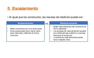 • Al igual que los constructos, las escalas de medición puede ser:
vs. Multidimensionales
• Miden cada dimensión del constructo de
forma separada.
• Los puntajes de cada dimensión pueden
ser combinado para obtener un puntaje
total para el constructo.
• La escala de cada dimensión puede
tener múltiples ítems
Unidimensionales
• Miden constructos con una sola escala.
• Esta escala puede tener varios ítems,
pero todos ellos midiendo el mismo
contrcuto.
 