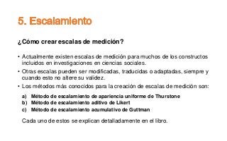 ¿Cómo crear escalas de medición?
• Actualmente existen escalas de medición para muchos de los constructos
incluidos en investigaciones en ciencias sociales.
• Otras escalas pueden ser modificadas, traducidas o adaptadas, siempre y
cuando esto no altere su validez.
• Los métodos más conocidos para la creación de escalas de medición son:
a) Método de escalamiento de apariencia uniforme de Thurstone
b) Método de escalamiento aditivo de Likert
c) Método de escalamiento acumulativo de Guttman
Cada uno de estos se explican detalladamente en el libro.
 