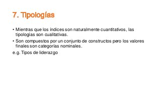 • Mientras que los índices son naturalmente cuantitativos, las
tipologías son cualitativas.
• Son compuestos por un conjunto de constructos pero los valores
finales son categorías nominales.
e.g. Tipos de liderazgo
 