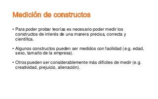 • Para poder probar teorías es necesario poder medir los
constructos de interés de una manera precisa, correcta y
científica.
• Algunos constructos pueden ser medidos con facilidad (e.g. edad,
sexo, tamaño de la empresa).
• Otros pueden ser considerablemente más difíciles de medir (e.g.
creatividad, prejuicio, alienación).
 