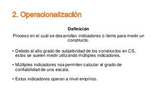 Definición
Proceso en el cuál se desarrollan indicadores o ítems para medir un
constructo.
• Debido al alto grado de subjetividad de los constructos en CS,
estos se suelen medir utilizando múltiples indicadores.
• Múltiples indicadores nos permiten calcular el grado de
confiabilidad de una escala.
• Estos indicadores operan a nivel empírico.
 
