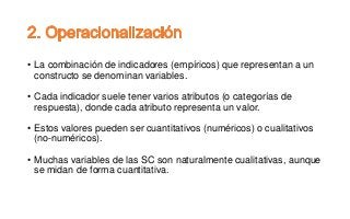 • La combinación de indicadores (empíricos) que representan a un
constructo se denominan variables.
• Cada indicador suele tener varios atributos (o categorías de
respuesta), donde cada atributo representa un valor.
• Estos valores pueden ser cuantitativos (numéricos) o cualitativos
(no-numéricos).
• Muchas variables de las SC son naturalmente cualitativas, aunque
se midan de forma cuantitativa.
 