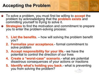 Accepting the Problem
To solve a problem, you must first be willing to accept the
problem by acknowledging that the problem exists and
committing yourself to trying to solve it.
Strategies to find the motivation and commitment to prepare
you to enter the problem-solving process:
1. List the benefits. – how will solving the problem benefit
you?
2. Formalize your acceptance.- formal commitment to
solve problem
3. Accept responsibility for your life.- we have the
potential to control the direction of our lives
4. Create a “worst-case” scenario.- what are potential
disastrous consequences of your actions or inactions
5. Identify what’s holding you back.- what is preventing
you from solving the problem?
 