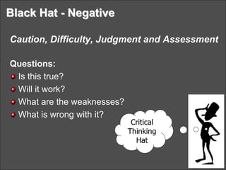 Black Hat - Negative
Caution, Difficulty, Judgment and Assessment
Questions:
Is this true?
Will it work?
What are the weaknesses?
What is wrong with it?
Critical
Thinking
Hat
 