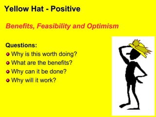 Yellow Hat - Positive
Benefits, Feasibility and Optimism
Questions:
Why is this worth doing?
What are the benefits?
Why can it be done?
Why will it work?
 