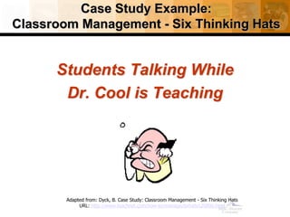 Case Study Example:
Classroom Management - Six Thinking Hats
Students Talking While
Dr. Cool is Teaching
Adapted from: Dyck, B. Case Study: Classroom Management - Six Thinking Hats
URL: http://www.teachnet.com/how-to/manage/sixhats120800.html
 