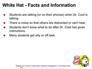 White Hat - Facts and Information
Students are talking (or on their phones) when Dr. Cool is
talking.
There is noise so that others are distracted or can't hear.
Students don't know what to do after Dr. Cool has given
instructions.
Many students get silly or off task.
Adapted from: Dyck, B. Case Study: Classroom Management - Six Thinking Hats
URL: http://www.teachnet.com/how-to/manage/sixhats120800.html
 