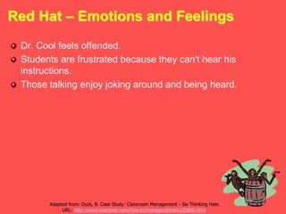 Red Hat – Emotions and Feelings
Dr. Cool feels offended.
Students are frustrated because they can't hear his
instructions.
Those talking enjoy joking around and being heard.
Adapted from: Dyck, B. Case Study: Classroom Management - Six Thinking Hats
URL: http://www.teachnet.com/how-to/manage/sixhats120800.html
 
